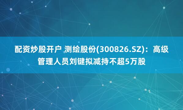 配资炒股开户 测绘股份(300826.SZ)：高级管理人员刘键拟减持不超5万股