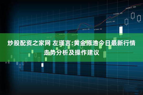炒股配资之家网 左瑾言:黄金原油今日最新行情走势分析及操作建议
