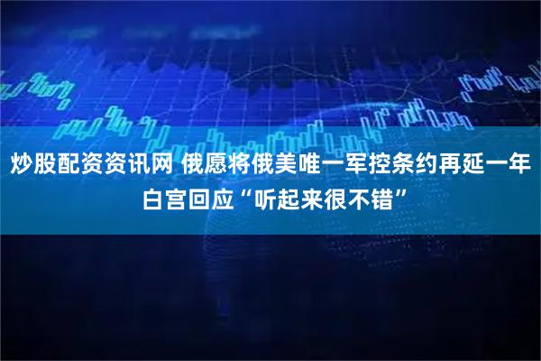 炒股配资资讯网 俄愿将俄美唯一军控条约再延一年 白宫回应“听起来很不错”