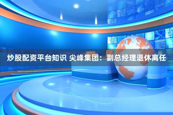 炒股配资平台知识 尖峰集团：副总经理退休离任