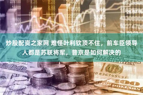 炒股配资之家网 难怪叶利钦顶不住，前车臣领导人都是苏联将军，普京是如何解决的