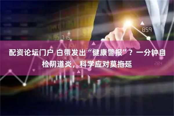 配资论坛门户 白带发出“健康警报”？一分钟自检阴道炎，科学应对莫拖延