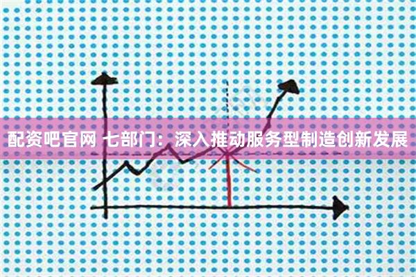 配资吧官网 七部门：深入推动服务型制造创新发展