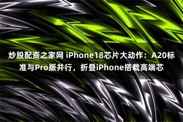 炒股配资之家网 iPhone18芯片大动作：A20标准与Pro版并行，折叠iPhone搭载高端芯
