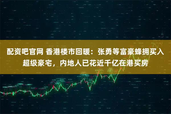 配资吧官网 香港楼市回暖：张勇等富豪蜂拥买入超级豪宅，内地人已花近千亿在港买房