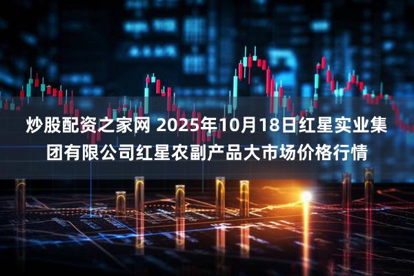 炒股配资之家网 2025年10月18日红星实业集团有限公司红星农副产品大市场价格行情