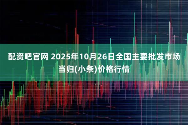 配资吧官网 2025年10月26日全国主要批发市场当归(小条)价格行情