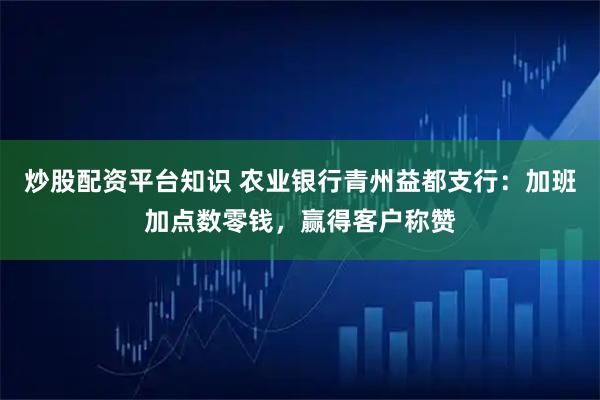 炒股配资平台知识 农业银行青州益都支行：加班加点数零钱，赢得客户称赞