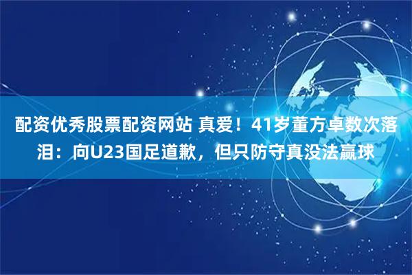 配资优秀股票配资网站 真爱！41岁董方卓数次落泪：向U23国足道歉，但只防守真没法赢球