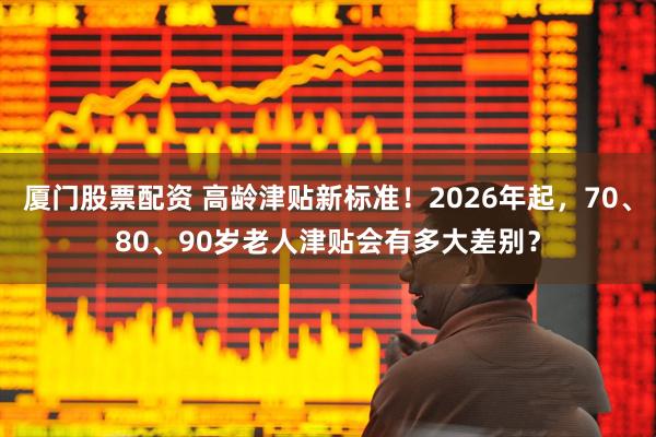 厦门股票配资 高龄津贴新标准!2026年起,70、80、90岁老人津贴会有多大差别?