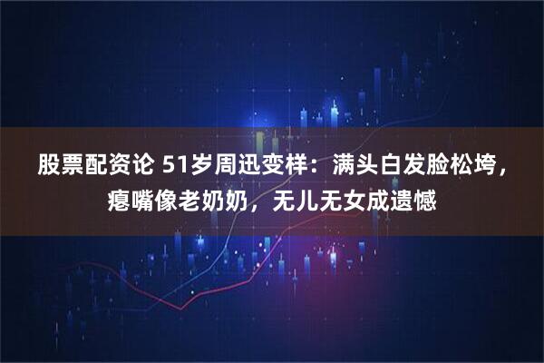 股票配资论 51岁周迅变样：满头白发脸松垮，瘪嘴像老奶奶，无儿无女成遗憾