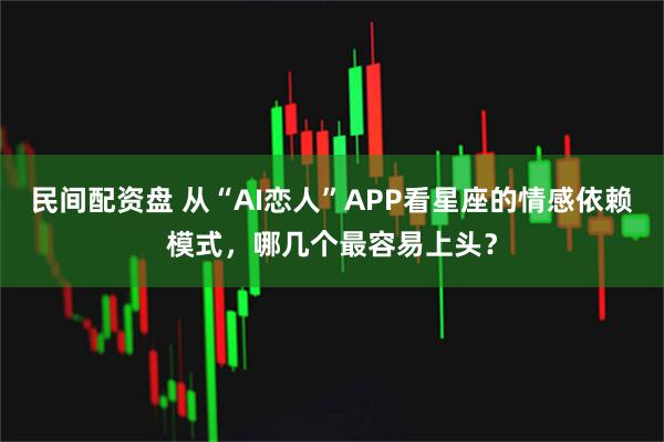 民间配资盘 从“AI恋人”APP看星座的情感依赖模式，哪几个最容易上头？