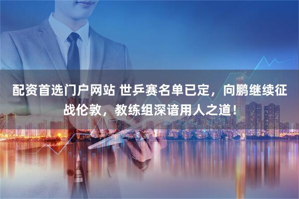 配资首选门户网站 世乒赛名单已定,向鹏继续征战伦敦,教练组深谙用人之道!