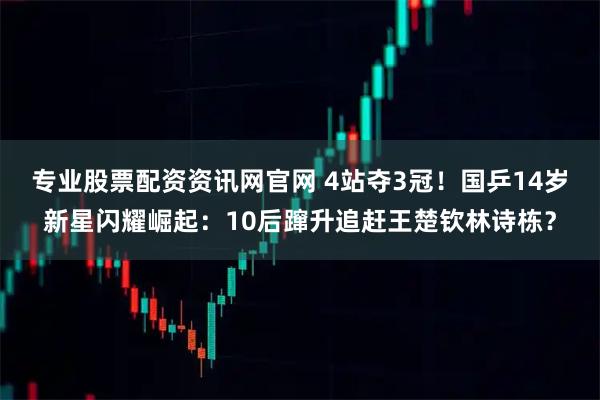 专业股票配资资讯网官网 4站夺3冠!国乒14岁新星闪耀崛起:10后蹿升追赶王楚钦林诗栋?