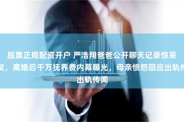 股票正规配资开户 严浩翔爸爸公开聊天记录惊呆网友，离婚后千万抚养费内幕曝光，母亲愤怒回应出轨传闻