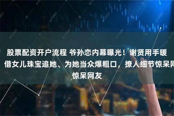 股票配资开户流程 爷孙恋内幕曝光！谢贤用手暖她、借女儿珠宝追她、为她当众爆粗口，撩人细节惊呆网友