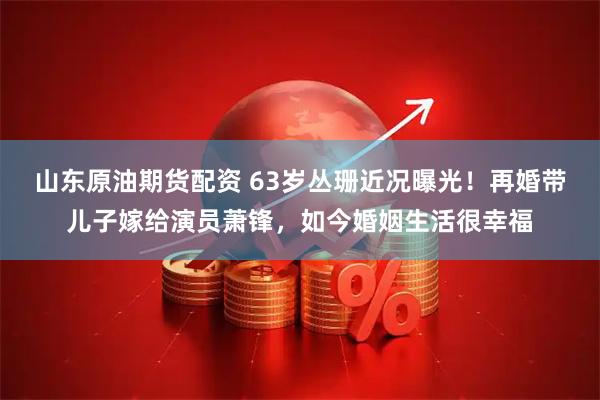 山东原油期货配资 63岁丛珊近况曝光！再婚带儿子嫁给演员萧锋，如今婚姻生活很幸福