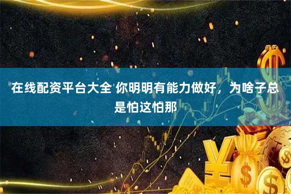 在线配资平台大全 你明明有能力做好，为啥子总是怕这怕那