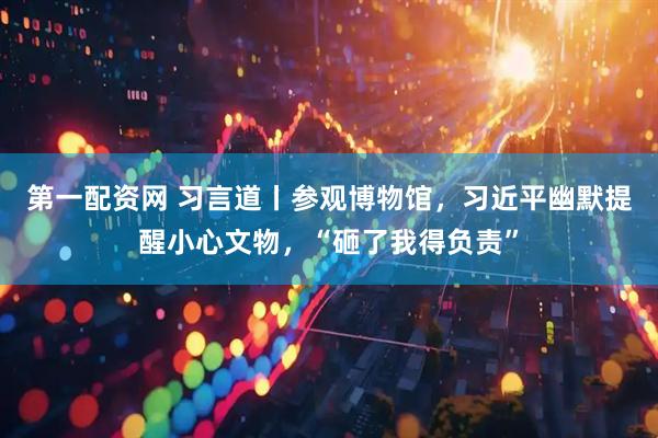 第一配资网 习言道丨参观博物馆，习近平幽默提醒小心文物，“砸了我得负责”