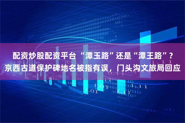 配资炒股配资平台 “潭玉路”还是“潭王路”？京西古道保护碑地名被指有误，门头沟文旅局回应