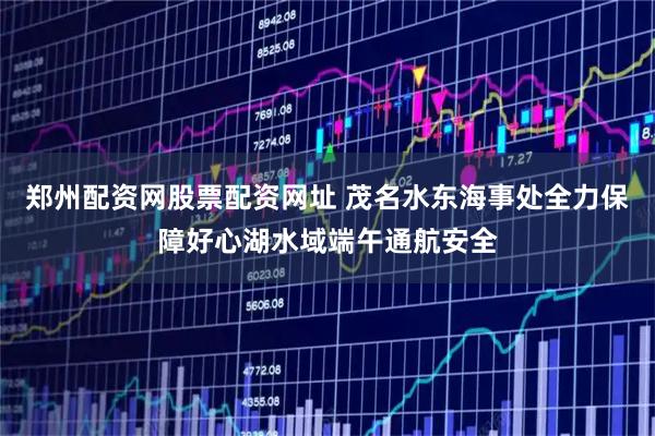 郑州配资网股票配资网址 茂名水东海事处全力保障好心湖水域端午通航安全