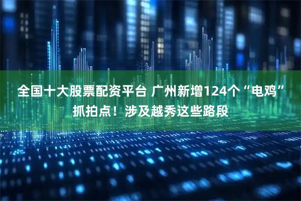 全国十大股票配资平台 广州新增124个“电鸡”抓拍点！涉及越秀这些路段