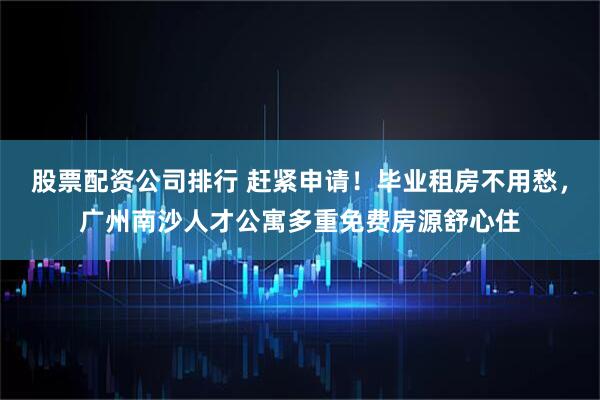股票配资公司排行 赶紧申请！毕业租房不用愁，广州南沙人才公寓多重免费房源舒心住