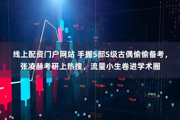 线上配资门户网站 手握5部S级古偶偷偷备考，张凌赫考研上热搜，流量小生卷进学术圈