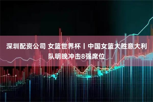 深圳配资公司 女篮世界杯丨中国女篮大胜意大利队明晚冲击8强席位