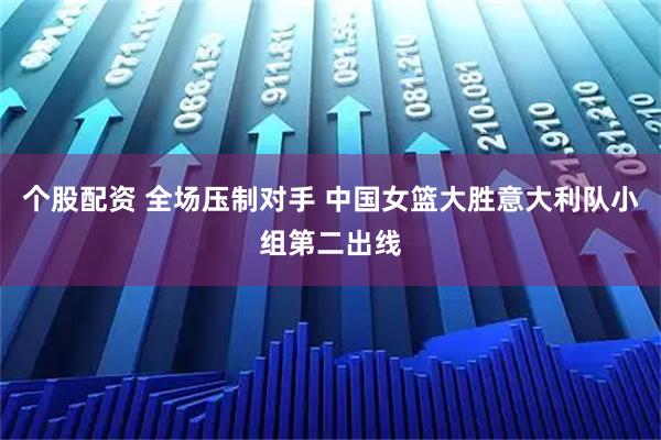 个股配资 全场压制对手 中国女篮大胜意大利队小组第二出线