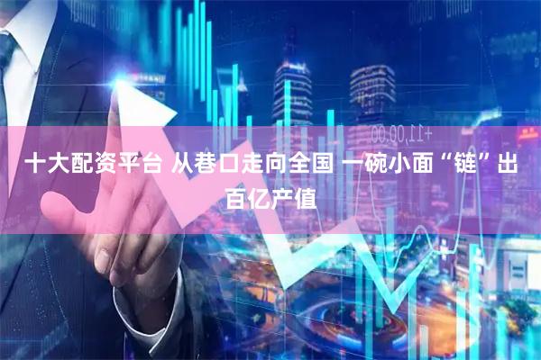 十大配资平台 从巷口走向全国 一碗小面“链”出百亿产值